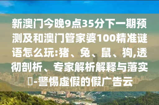 新澳門(mén)今晚9點(diǎn)35分下一期預(yù)測(cè)及和澳門(mén)管家婆100精準(zhǔn)謎語(yǔ)怎么玩:豬、兔、鼠、狗,透徹剖析、專(zhuān)家解析解釋與落實(shí)?-警惕虛假的假?gòu)V告云