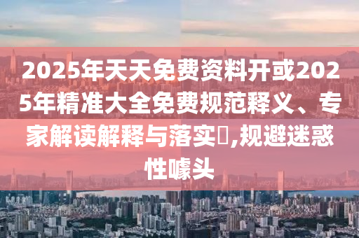 2025年天天免費(fèi)資料開(kāi)或2025年精準(zhǔn)大全免費(fèi)規(guī)范釋義、專家解讀解釋與落實(shí)?,規(guī)避迷惑性噱頭