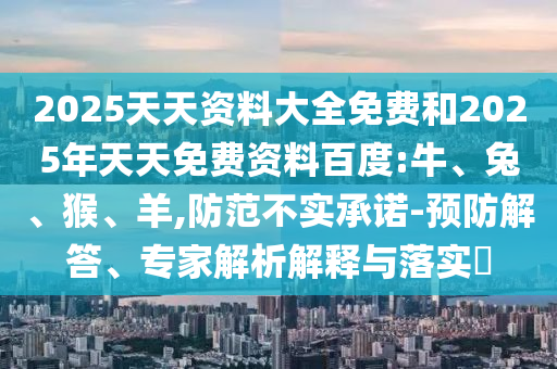 2025天天資料大全免費(fèi)和2025年天天免費(fèi)資料百度:牛、兔、猴、羊,防范不實(shí)承諾-預(yù)防解答、專(zhuān)家解析解釋與落實(shí)?