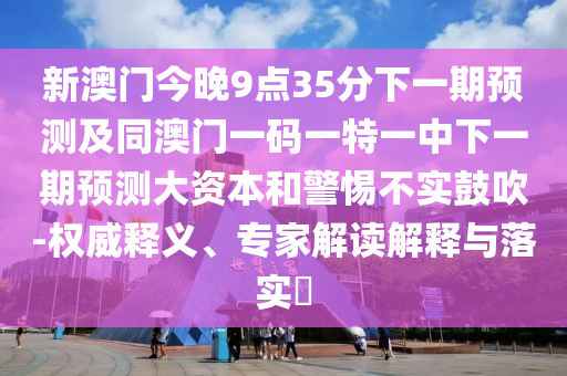 新澳門今晚9點(diǎn)35分下一期預(yù)測及同澳門一碼一特一中下一期預(yù)測大資本和警惕不實(shí)鼓吹-權(quán)威釋義、專家解讀解釋與落實(shí)?
