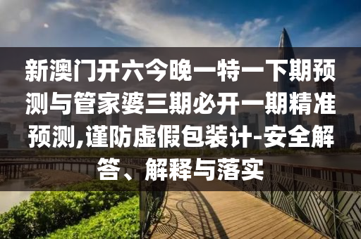 新澳門(mén)開(kāi)六今晚一特一下期預(yù)測(cè)與管家婆三期必開(kāi)一期精準(zhǔn)預(yù)測(cè),謹(jǐn)防虛假包裝計(jì)-安全解答、解釋與落實(shí)