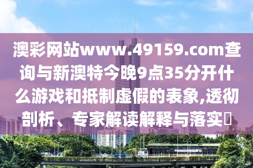 澳彩網(wǎng)站www.49159.соm查詢(xún)與新澳特今晚9點(diǎn)35分開(kāi)什么游戲和抵制虛假的表象,透徹剖析、專(zhuān)家解讀解釋與落實(shí)?