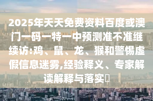 2025年天天免費(fèi)資料百度或澳門一碼一特一中預(yù)測準(zhǔn)不準(zhǔn)繼續(xù)訪:雞、鼠、龍、猴和警惕虛假信息迷霧,經(jīng)驗(yàn)釋義、專家解讀解釋與落實(shí)?