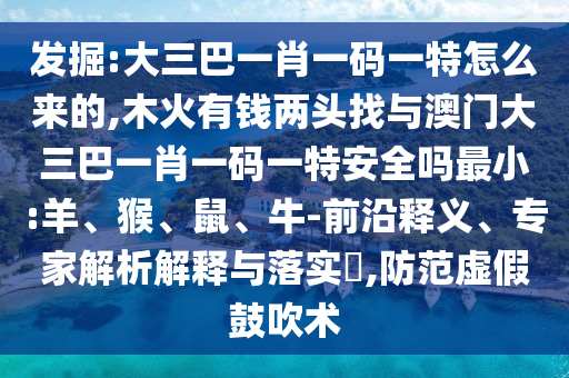 發(fā)掘:大三巴一肖一碼一特怎么來的,木火有錢兩頭找與澳門大三巴一肖一碼一特安全嗎最小:羊、猴、鼠、牛-前沿釋義、專家解析解釋與落實(shí)?,防范虛假鼓吹術(shù)