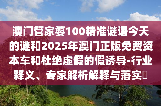 澳門管家婆100精準(zhǔn)謎語今天的謎和2025年澳門正版免費(fèi)資本車和杜絕虛假的假誘導(dǎo)-行業(yè)釋義、專家解析解釋與落實(shí)?