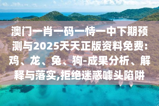 澳門一肖一碼一恃一中下期預(yù)測與2025天天正版資料免費:雞、龍、兔、狗-成果分析、解釋與落實,拒絕迷惑噱頭陷阱