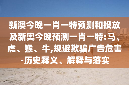 新澳今晚一肖一特預(yù)測(cè)和投放及新奧今晚預(yù)測(cè)一肖一特:馬、虎、猴、牛,規(guī)避欺騙廣告危害-歷史釋義、解釋與落實(shí)