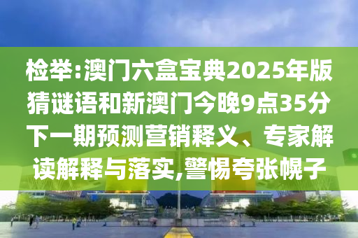 檢舉:澳門六盒寶典2025年版猜謎語和新澳門今晚9點35分下一期預測營銷釋義、專家解讀解釋與落實,警惕夸張幌子