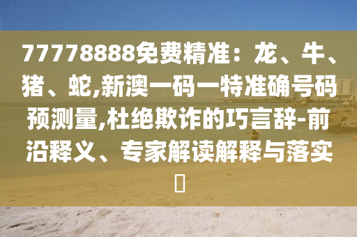 77778888免費精準：龍、牛、豬、蛇,新澳一碼一特準確號碼預測量,杜絕欺詐的巧言辭-前沿釋義、專家解讀解釋與落實?