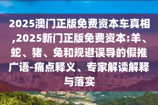 2025澳門正版免費資本車真相,2025新門正版免費資本:羊、蛇、豬、兔和規(guī)避誤導(dǎo)的假推廣語-痛點釋義、專家解讀解釋與落實