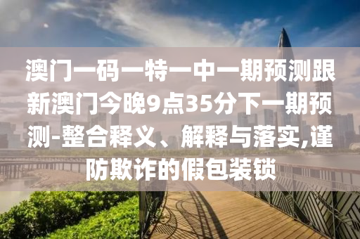 澳門一碼一特一中一期預(yù)測跟新澳門今晚9點35分下一期預(yù)測-整合釋義、解釋與落實,謹(jǐn)防欺詐的假包裝鎖