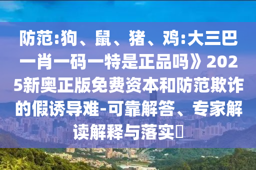防范:狗、鼠、豬、雞:大三巴一肖一碼一特是正品嗎》2025新奧正版免費(fèi)資本和防范欺詐的假誘導(dǎo)難-可靠解答、專家解讀解釋與落實(shí)?