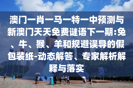 澳門一肖一馬一特一中預(yù)測與新澳門天天免費謎語下一期:兔、牛、猴、羊和規(guī)避誤導(dǎo)的假包裝紙-動態(tài)解答、專家解析解釋與落實
