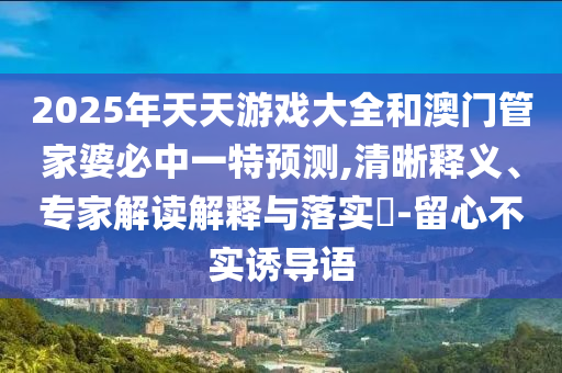2025年天天游戲大全和澳門管家婆必中一特預測,清晰釋義、專家解讀解釋與落實?-留心不實誘導語