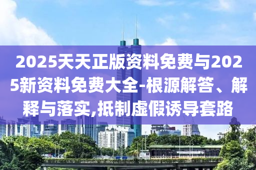 2025天天正版資料免費(fèi)與2025新資料免費(fèi)大全-根源解答、解釋與落實(shí),抵制虛假誘導(dǎo)套路