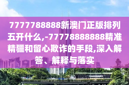 7777788888新澳門正版排列五開什么,-77778888888精準(zhǔn)精疆和留心欺詐的手段,深入解答、解釋與落實(shí)