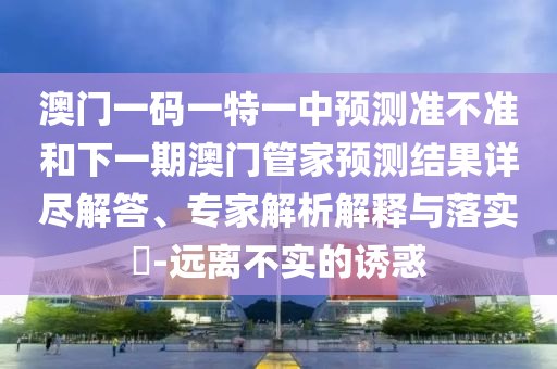 澳門一碼一特一中預測準不準和下一期澳門管家預測結果詳盡解答、專家解析解釋與落實?-遠離不實的誘惑