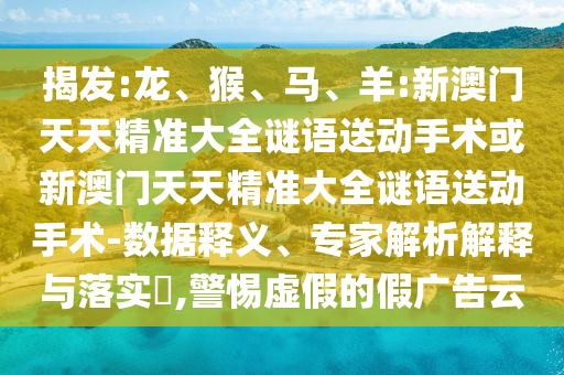 揭發(fā):龍、猴、馬、羊:新澳門(mén)天天精準(zhǔn)大全謎語(yǔ)送動(dòng)手術(shù)或新澳門(mén)天天精準(zhǔn)大全謎語(yǔ)送動(dòng)手術(shù)-數(shù)據(jù)釋義、專(zhuān)家解析解釋與落實(shí)?,警惕虛假的假?gòu)V告云