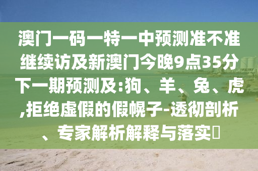 澳門一碼一特一中預(yù)測準(zhǔn)不準(zhǔn)繼續(xù)訪及新澳門今晚9點35分下一期預(yù)測及:狗、羊、兔、虎,拒絕虛假的假幌子-透徹剖析、專家解析解釋與落實?