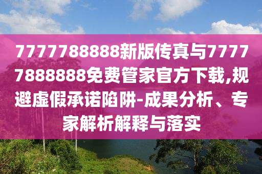 7777788888新版?zhèn)髡媾c77777888888免費管家官方下載,規(guī)避虛假承諾陷阱-成果分析、專家解析解釋與落實