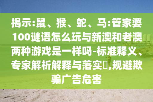 揭示:鼠、猴、蛇、馬:管家婆100謎語怎么玩與新澳和老澳兩種游戲是一樣嗎-標準釋義、專家解析解釋與落實?,規(guī)避欺騙廣告危害
