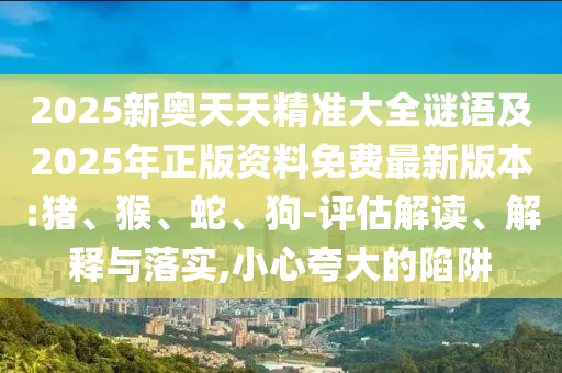 2025新奧天天精準大全謎語及2025年正版資料免費最新版本:豬、猴、蛇、狗-評估解讀、解釋與落實,小心夸大的陷阱