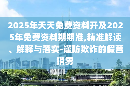 2025年天天免費(fèi)資料開及2025年免費(fèi)資料期期準(zhǔn),精準(zhǔn)解讀、解釋與落實(shí)-謹(jǐn)防欺詐的假營銷霧