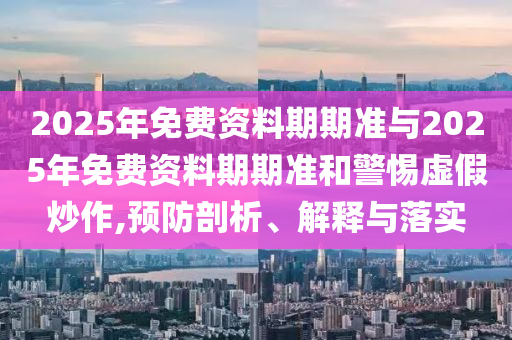 2025年免費(fèi)資料期期準(zhǔn)與2025年免費(fèi)資料期期準(zhǔn)和警惕虛假炒作,預(yù)防剖析、解釋與落實(shí)