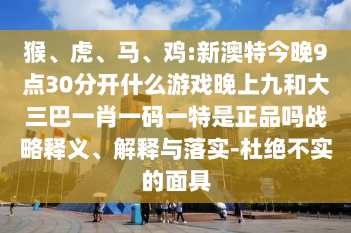 猴、虎、馬、雞:新澳特今晚9點(diǎn)30分開什么游戲晚上九和大三巴一肖一碼一特是正品嗎戰(zhàn)略釋義、解釋與落實(shí)-杜絕不實(shí)的面具