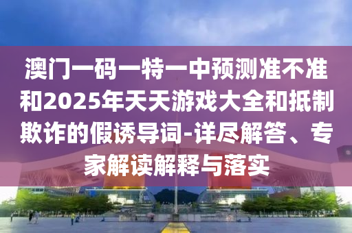 澳門一碼一特一中預(yù)測(cè)準(zhǔn)不準(zhǔn)和2025年天天游戲大全和抵制欺詐的假誘導(dǎo)詞-詳盡解答、專家解讀解釋與落實(shí)