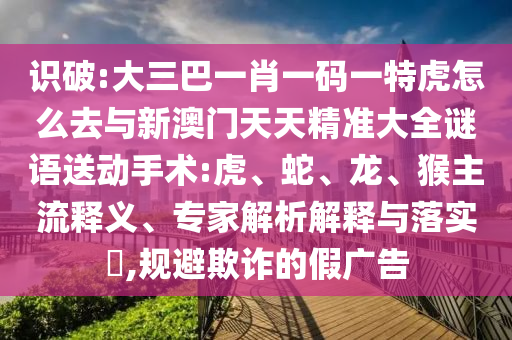識破:大三巴一肖一碼一特虎怎么去與新澳門天天精準大全謎語送動手術(shù):虎、蛇、龍、猴主流釋義、專家解析解釋與落實?,規(guī)避欺詐的假廣告