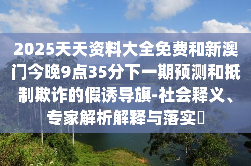 2025天天資料大全免費(fèi)和新澳門今晚9點(diǎn)35分下一期預(yù)測和抵制欺詐的假誘導(dǎo)旗-社會釋義、專家解析解釋與落實?