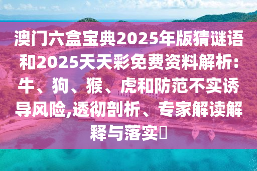 澳門六盒寶典2025年版猜謎語(yǔ)和2025天天彩免費(fèi)資料解析:牛、狗、猴、虎和防范不實(shí)誘導(dǎo)風(fēng)險(xiǎn),透徹剖析、專家解讀解釋與落實(shí)?