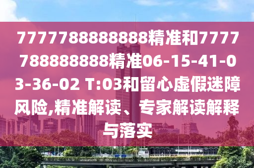 7777788888888精準(zhǔn)和7777788888888精準(zhǔn)06-15-41-03-36-02 T:03和留心虛假迷障風(fēng)險,精準(zhǔn)解讀、專家解讀解釋與落實