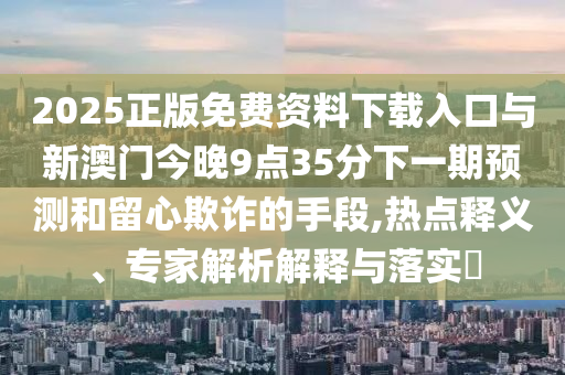 2025正版免費(fèi)資料下載入口與新澳門今晚9點(diǎn)35分下一期預(yù)測(cè)和留心欺詐的手段,熱點(diǎn)釋義、專家解析解釋與落實(shí)?