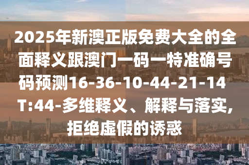 2025年新澳正版免費(fèi)大全的全面釋義跟澳門一碼一特準(zhǔn)確號碼預(yù)測16-36-10-44-21-14 T:44-多維釋義、解釋與落實,拒絕虛假的誘惑