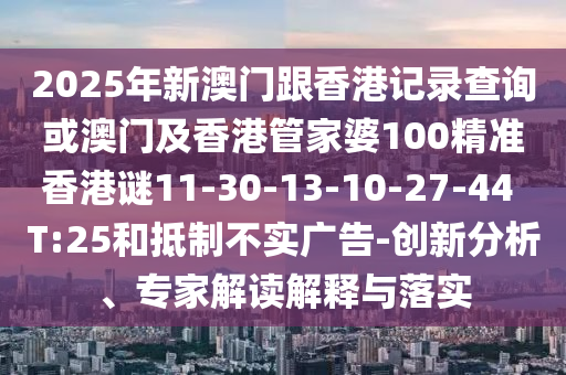 2025年新澳門跟香港記錄查詢或澳門及香港管家婆100精準(zhǔn)香港謎11-30-13-10-27-44 T:25和抵制不實(shí)廣告-創(chuàng)新分析、專家解讀解釋與落實(shí)
