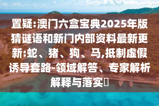 置疑:澳門六盒寶典2025年版猜謎語和新門內(nèi)部資料最新更新:蛇、豬、狗、馬,抵制虛假誘導(dǎo)套路-領(lǐng)域解答、專家解析解釋與落實?