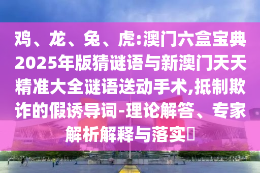 雞、龍、兔、虎:澳門(mén)六盒寶典2025年版猜謎語(yǔ)與新澳門(mén)天天精準(zhǔn)大全謎語(yǔ)送動(dòng)手術(shù),抵制欺詐的假誘導(dǎo)詞-理論解答、專(zhuān)家解析解釋與落實(shí)?