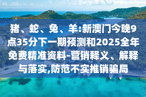 豬、蛇、兔、羊:新澳門今晚9點35分下一期預測和2025全年免費精準資料-營銷釋義、解釋與落實,防范不實推銷騙局