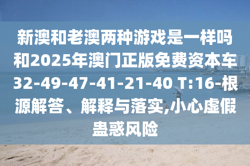 新澳和老澳兩種游戲是一樣嗎和2025年澳門正版免費(fèi)資本車32-49-47-41-21-40 T:16-根源解答、解釋與落實(shí),小心虛假蠱惑風(fēng)險(xiǎn)