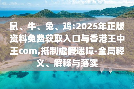 鼠、牛、兔、雞:2025年正版資料免費獲取入口與香港王中王com,抵制虛假迷障-全局釋義、解釋與落實