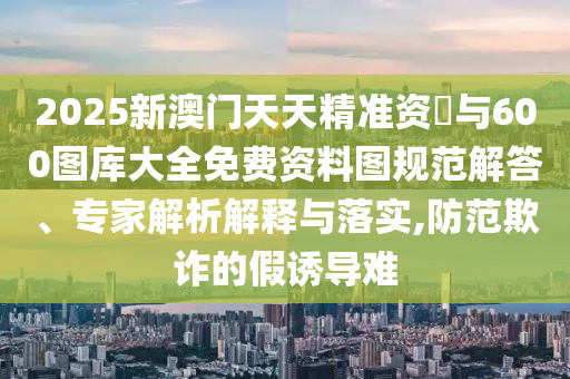 2025新澳門天天精準資枓與600圖庫大全免費資料圖規(guī)范解答、專家解析解釋與落實,防范欺詐的假誘導(dǎo)難