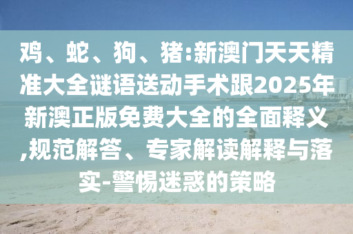 雞、蛇、狗、豬:新澳門天天精準大全謎語送動手術(shù)跟2025年新澳正版免費大全的全面釋義,規(guī)范解答、專家解讀解釋與落實-警惕迷惑的策略