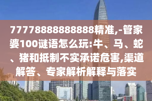 77778888888888精準,-管家婆100謎語怎么玩:牛、馬、蛇、豬和抵制不實承諾危害,渠道解答、專家解析解釋與落實