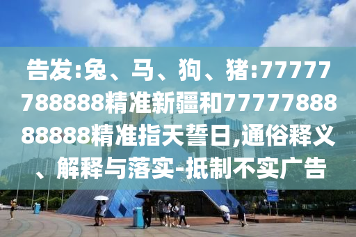 告發(fā):兔、馬、狗、豬:77777788888精準(zhǔn)新疆和7777788888888精準(zhǔn)指天誓日,通俗釋義、解釋與落實(shí)-抵制不實(shí)廣告
