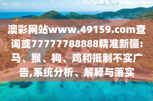 澳彩網(wǎng)站www.49159.соm查詢或77777788888精準(zhǔn)新疆:馬、猴、狗、雞和抵制不實(shí)廣告,系統(tǒng)分析、解釋與落實(shí)