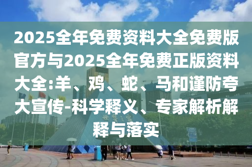 2025全年免費(fèi)資料大全免費(fèi)版官方與2025全年免費(fèi)正版資料大全:羊、雞、蛇、馬和謹(jǐn)防夸大宣傳-科學(xué)釋義、專(zhuān)家解析解釋與落實(shí)