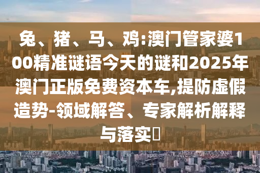 兔、豬、馬、雞:澳門管家婆100精準(zhǔn)謎語今天的謎和2025年澳門正版免費資本車,提防虛假造勢-領(lǐng)域解答、專家解析解釋與落實?