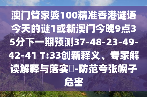 澳門管家婆100精準(zhǔn)香港謎語今天的謎1或新澳門今晚9點35分下一期預(yù)測37-48-23-49-42-41 T:33創(chuàng)新釋義、專家解讀解釋與落實?-防范夸張幌子危害